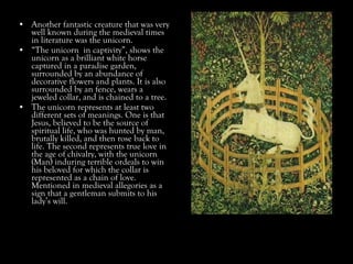 • Another fantastic creature that was very
well known during the medieval times
in literature was the unicorn.
• “The unicorn in captivity”, shows the
unicorn as a brilliant white horse
captured in a paradise garden,
surrounded by an abundance of
decorative flowers and plants. It is also
surrounded by an fence, wears a
jeweled collar, and is chained to a tree.
• The unicorn represents at least two
different sets of meanings. One is that
Jesus, believed to be the source of
spiritual life, who was hunted by man,
brutally killed, and then rose back to
life. The second represents true love in
the age of chivalry, with the unicorn
(Man) induring terrible ordeals to win
his beloved for which the collar is
represented as a chain of love.
Mentioned in medieval allegories as a
sign that a gentleman submits to his
lady’s will.
 