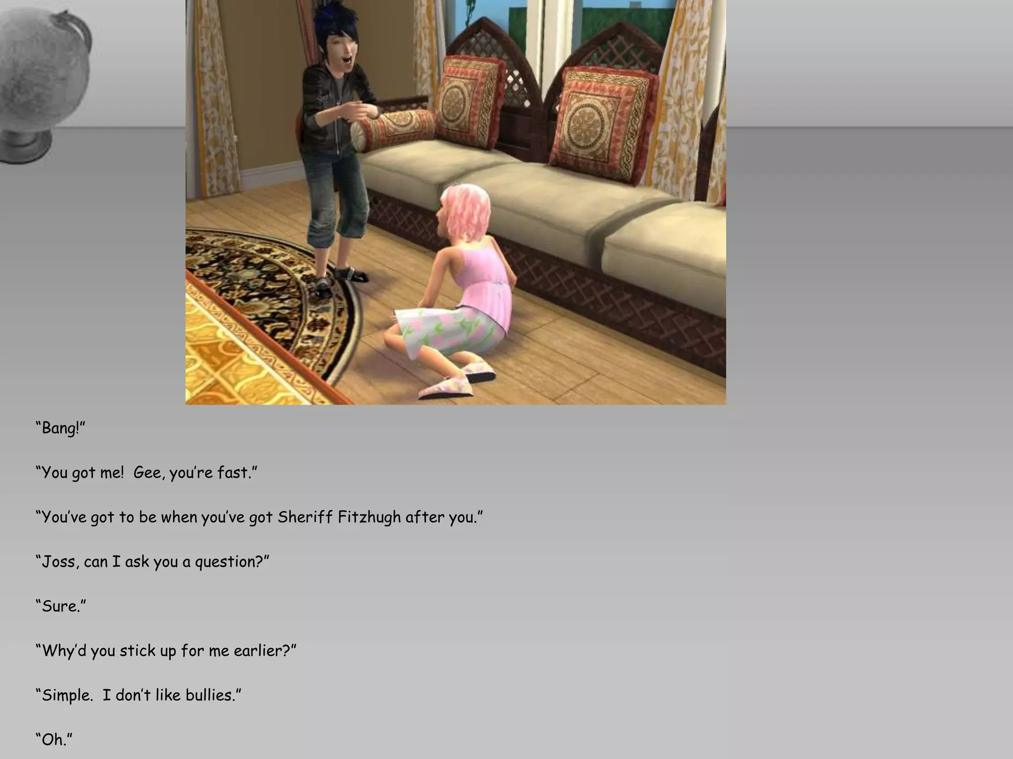 “Bang!”“You got me!  Gee, you’re fast.”“You’ve got to be when you’ve got Sheriff Fitzhugh after you.”“Joss, can I ask you a question?”“Sure.”“Why’d you stick up for me earlier?”“Simple.  I don’t like bullies.”“Oh.” 