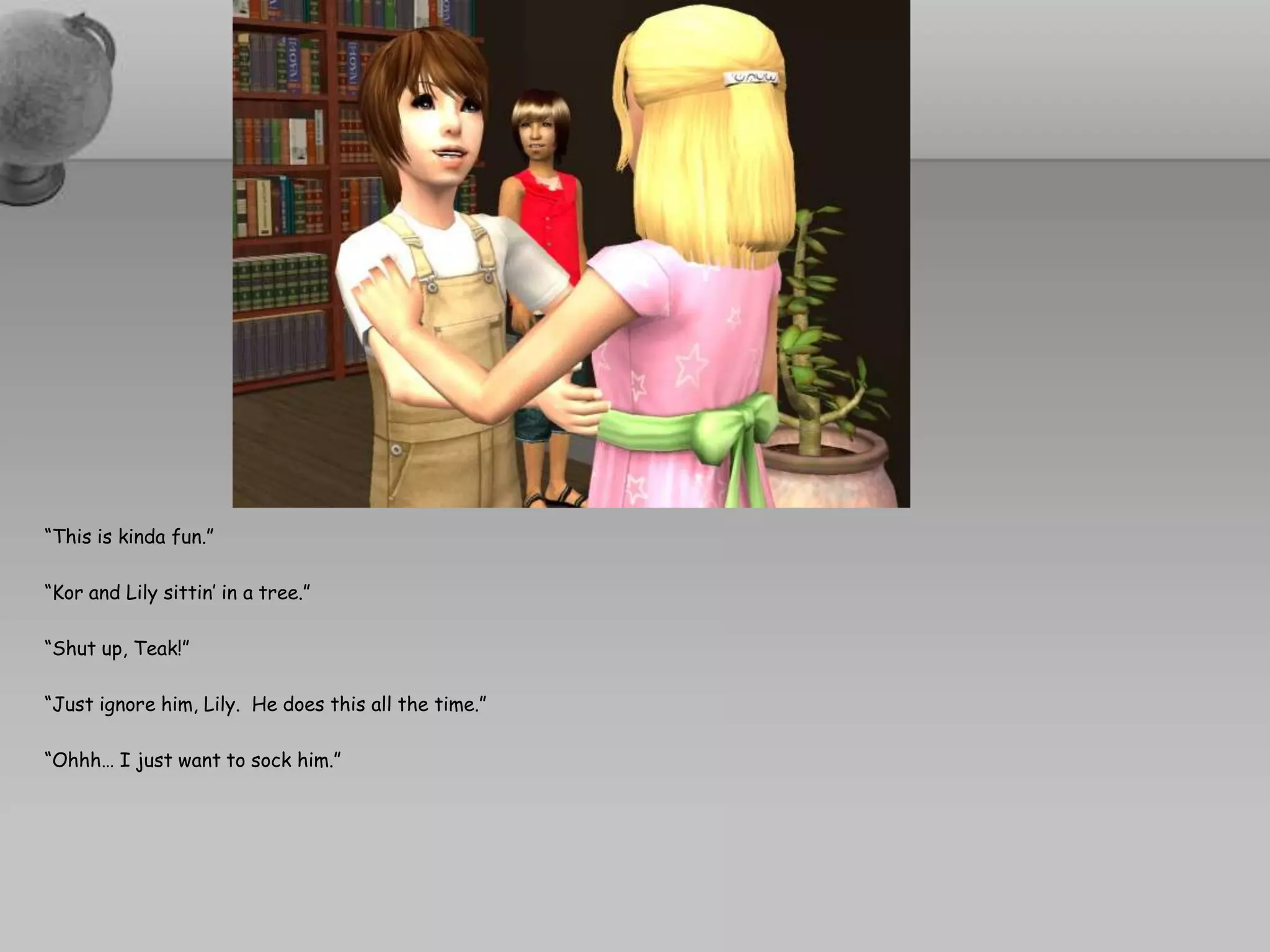 “This is kinda fun.”“Kor and Lily sittin’ in a tree.”“Shut up, Teak!”“Just ignore him, Lily.  He does this all the time.”“Ohhh… I just want to sock him.”