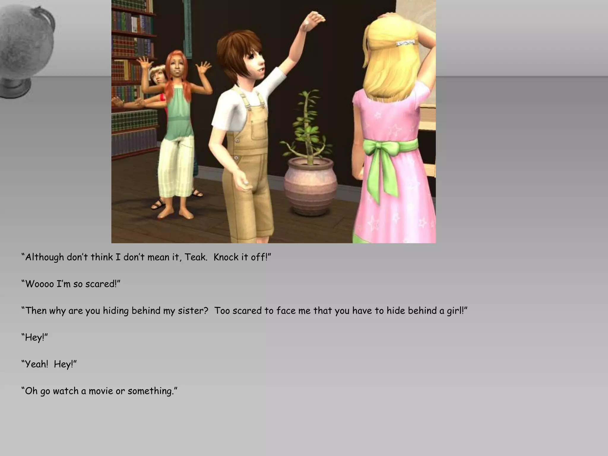 “Although don’t think I don’t mean it, Teak.  Knock it off!”“Woooo I’m so scared!”“Then why are you hiding behind my sister?  Too scared to face me that you have to hide behind a girl!”“Hey!”“Yeah!  Hey!”“Oh go watch a movie or something.”