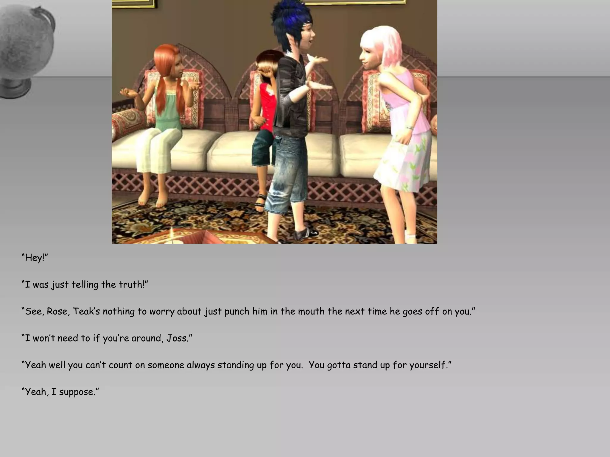 “Hey!”“I was just telling the truth!”“See, Rose, Teak’s nothing to worry about just punch him in the mouth the next time he goes off on you.”“I won’t need to if you’re around, Joss.”“Yeah well you can’t count on someone always standing up for you.  You gotta stand up for yourself.”“Yeah, I suppose.”