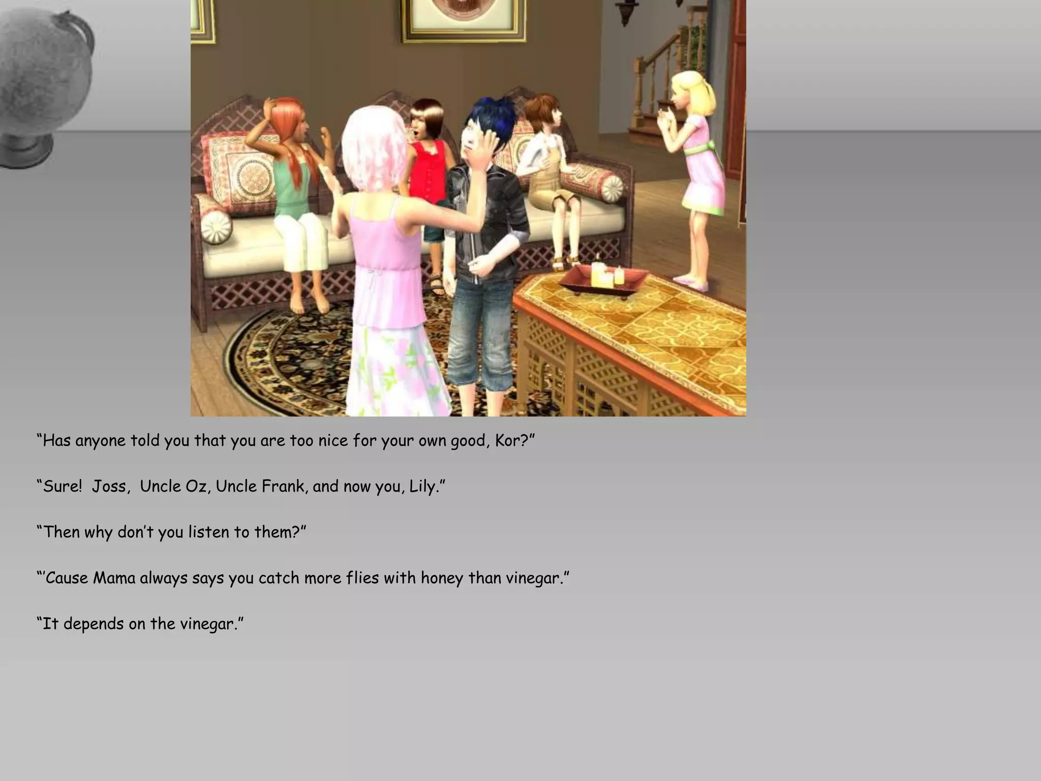 “Has anyone told you that you are too nice for your own good, Kor?”“Sure!  Joss,  Uncle Oz, Uncle Frank, and now you, Lily.”“Then why don’t you listen to them?”“’Cause Mama always says you catch more flies with honey than vinegar.”“It depends on the vinegar.” 