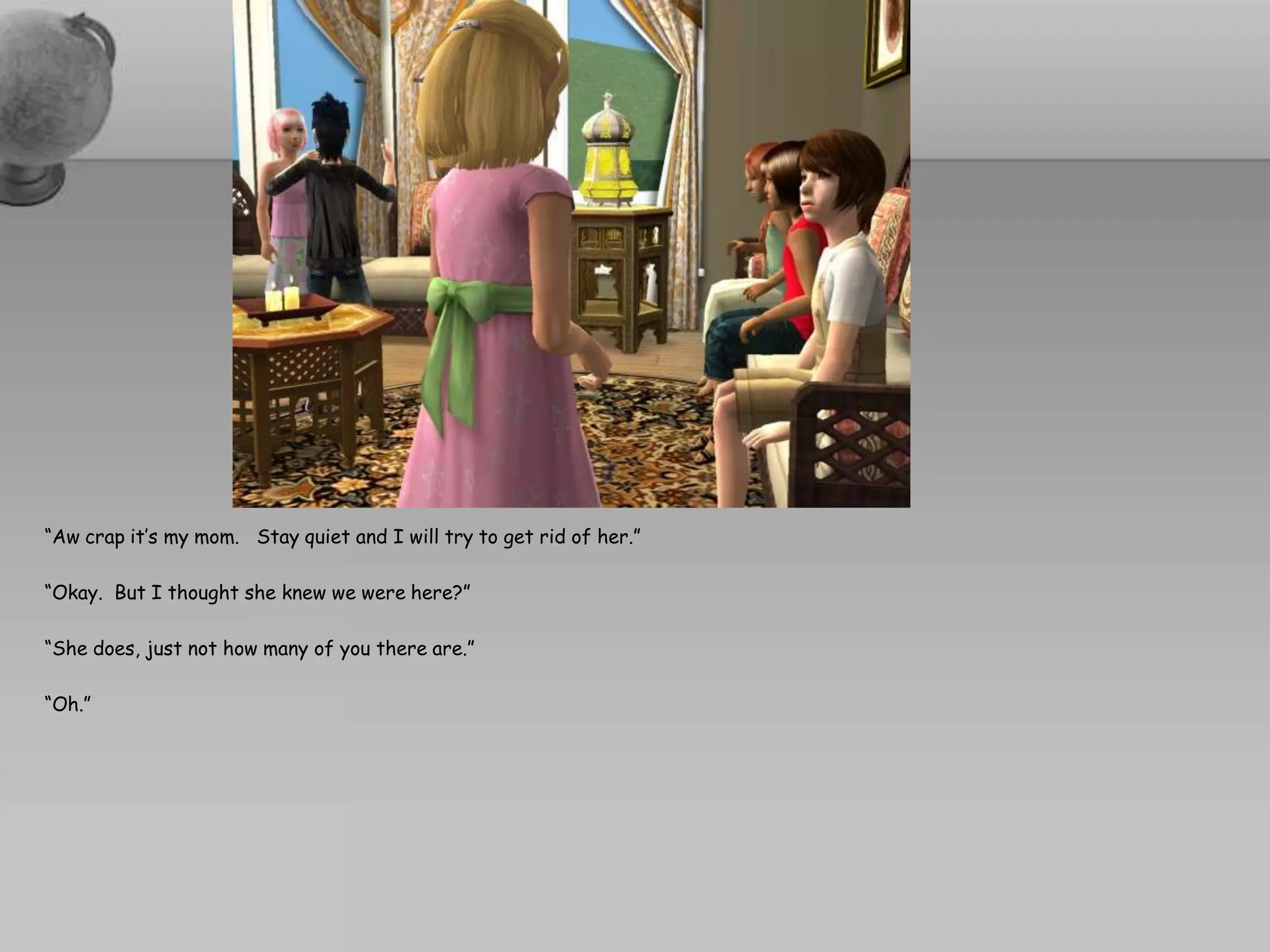 “Aw crap it’s my mom.   Stay quiet and I will try to get rid of her.”“Okay.  But I thought she knew we were here?”“She does, just not how many of you there are.”“Oh.”