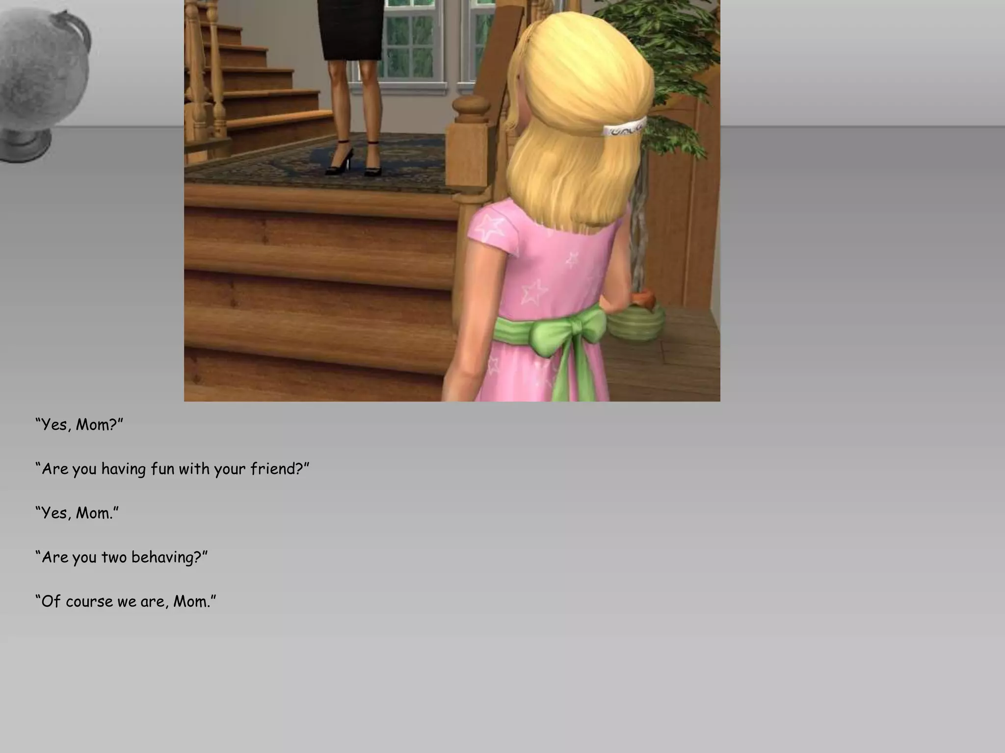 “Yes, Mom?”“Are you having fun with your friend?”“Yes, Mom.”“Are you two behaving?”“Of course we are, Mom.”