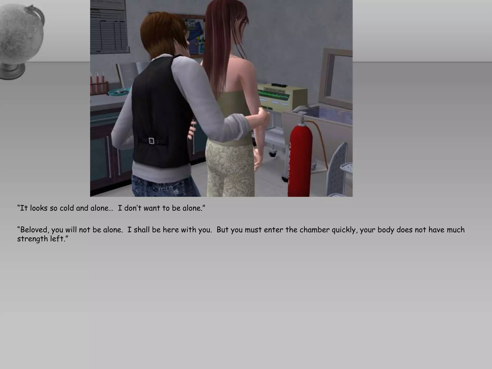 “It looks so cold and alone…  I don’t want to be alone.”“Beloved, you will not be alone.  I shall be here with you.  But you must enter the chamber quickly, your body does not have much strength left.”