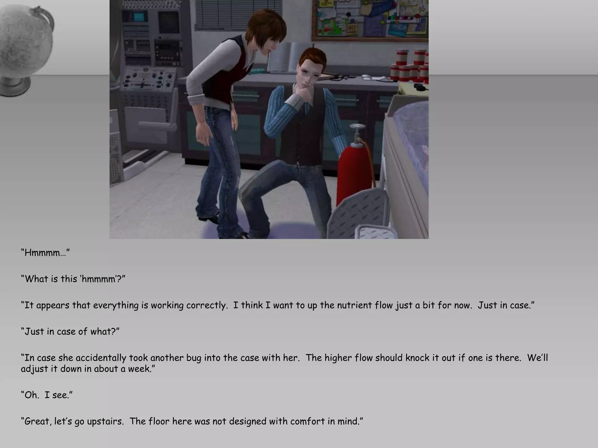 “Hmmmm…”“What is this ‘hmmmm’?”“It appears that everything is working correctly.  I think I want to up the nutrient flow just a bit for now.  Just in case.”“Just in case of what?”“In case she accidentally took another bug into the case with her.  The higher flow should knock it out if one is there.  We’ll adjust it down in about a week.”“Oh.  I see.”“Great, let’s go upstairs.  The floor here was not designed with comfort in mind.”