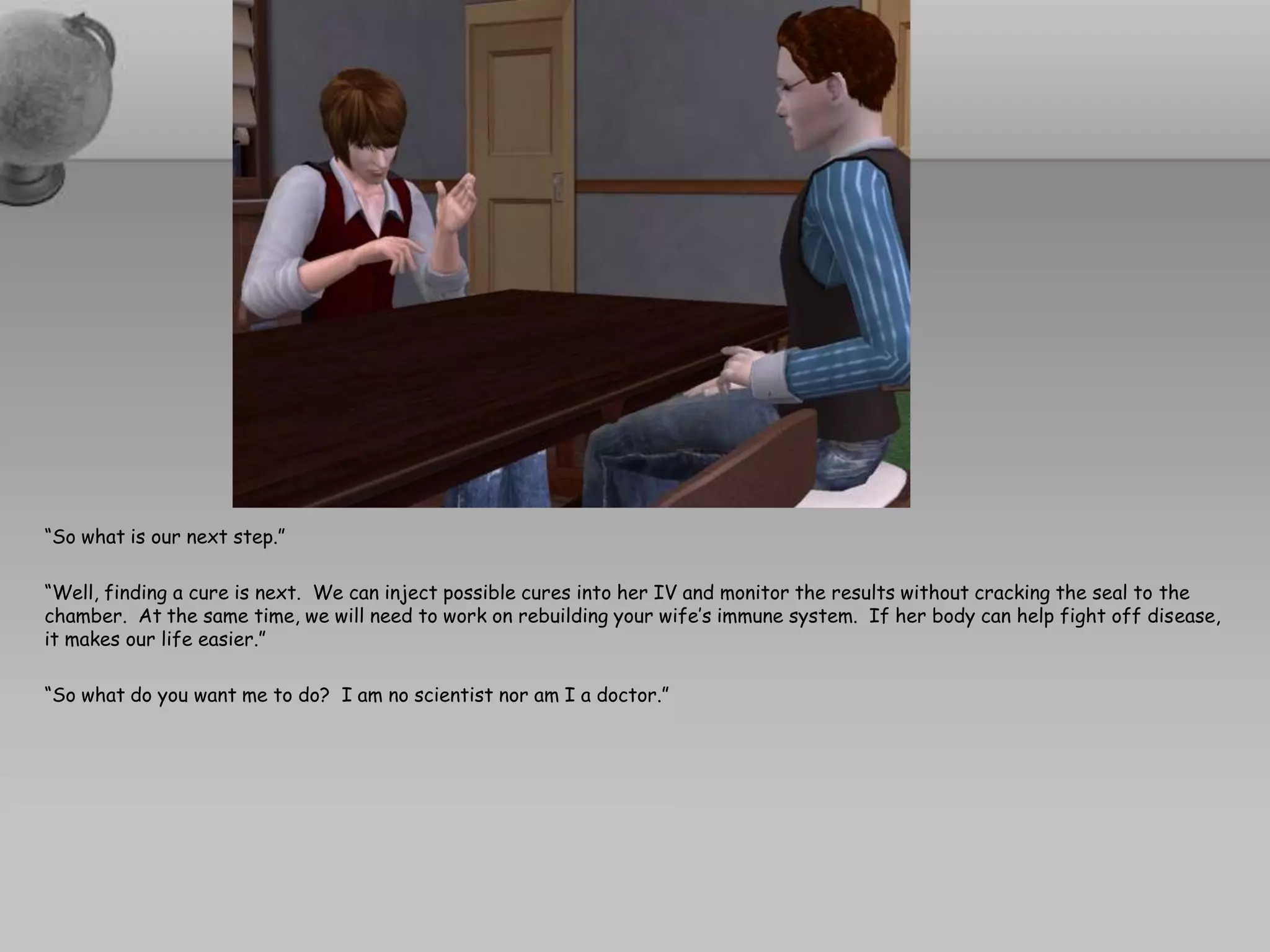 “So what is our next step.”“Well, finding a cure is next.  We can inject possible cures into her IV and monitor the results without cracking the seal to the chamber.  At the same time, we will need to work on rebuilding your wife’s immune system.  If her body can help fight off disease, it makes our life easier.”“So what do you want me to do?  I am no scientist nor am I a doctor.”