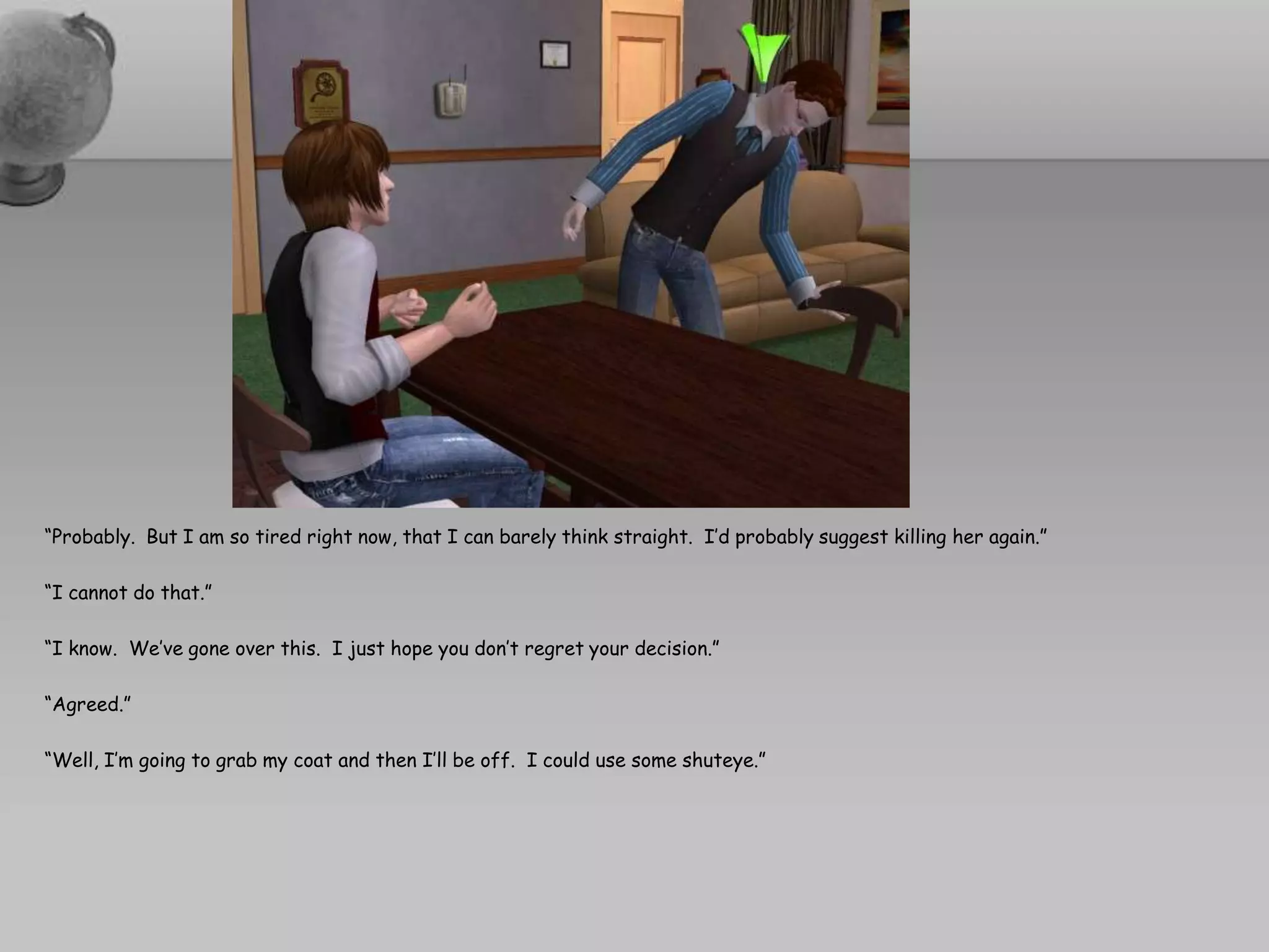 “Probably.  But I am so tired right now, that I can barely think straight.  I’d probably suggest killing her again.”“I cannot do that.”“I know.  We’ve gone over this.  I just hope you don’t regret your decision.”“Agreed.”“Well, I’m going to grab my coat and then I’ll be off.  I could use some shuteye.”