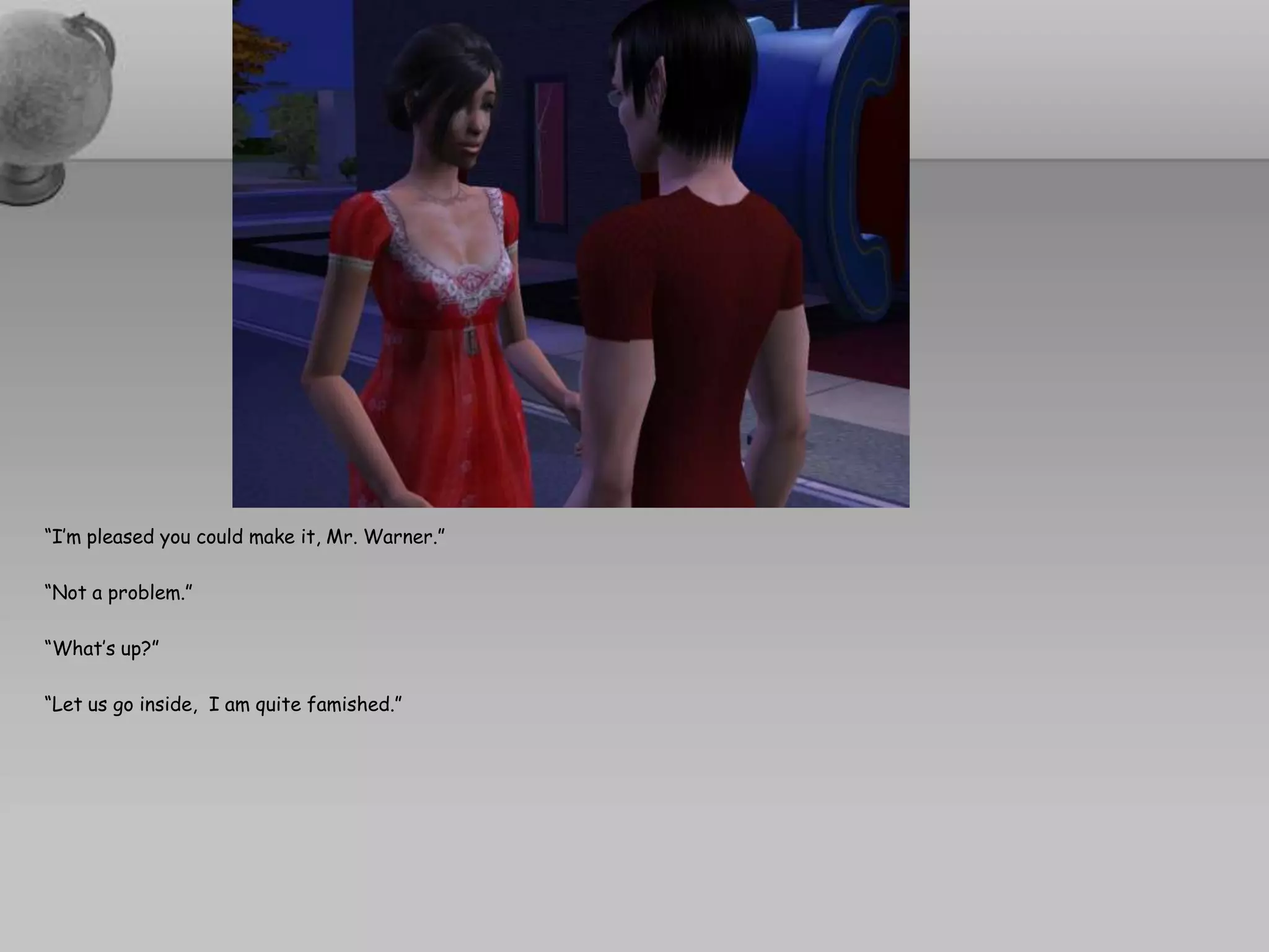 “I’m pleased you could make it, Mr. Warner.”“Not a problem.”“What’s up?”“Let us go inside,  I am quite famished.”