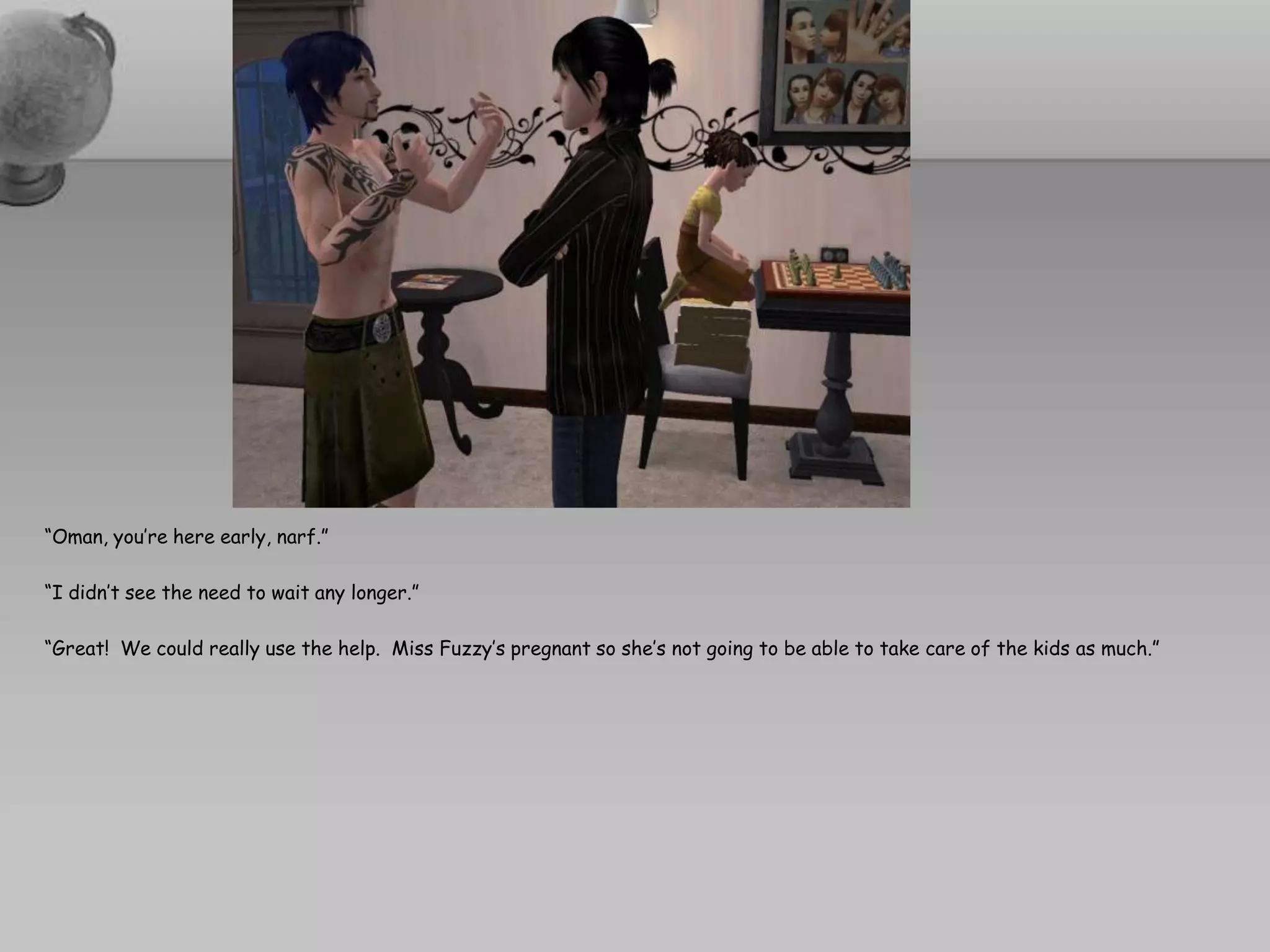 “Oman, you’re here early, narf.”“I didn’t see the need to wait any longer.”“Great!  We could really use the help.  Miss Fuzzy’s pregnant so she’s not going to be able to take care of the kids as much.”