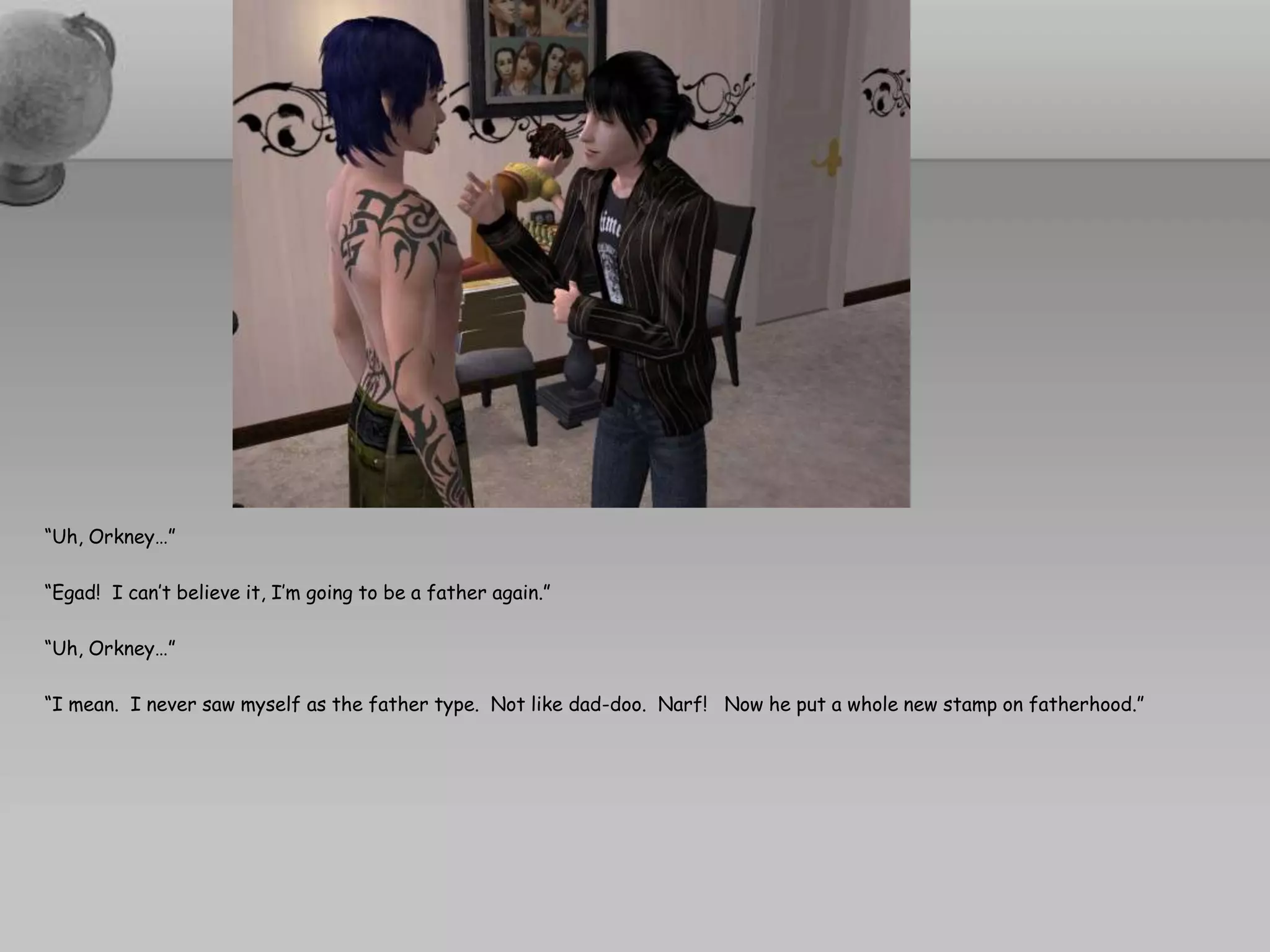 “Uh, Orkney…”“Egad!  I can’t believe it, I’m going to be a father again.”“Uh, Orkney…”“I mean.  I never saw myself as the father type.  Not like dad-doo.  Narf!   Now he put a whole new stamp on fatherhood.”