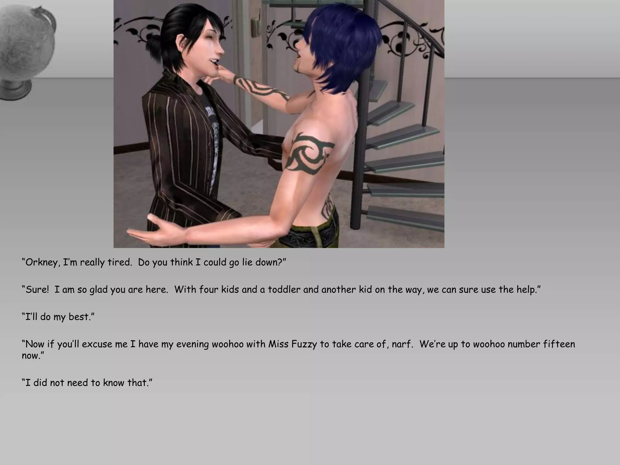 “Orkney, I’m really tired.  Do you think I could go lie down?”“Sure!  I am so glad you are here.  With four kids and a toddler and another kid on the way, we can sure use the help.”“I’ll do my best.”“Now if you’ll excuse me I have my evening woohoo with Miss Fuzzy to take care of, narf.  We’re up to woohoo number fifteen now.”“I did not need to know that.”