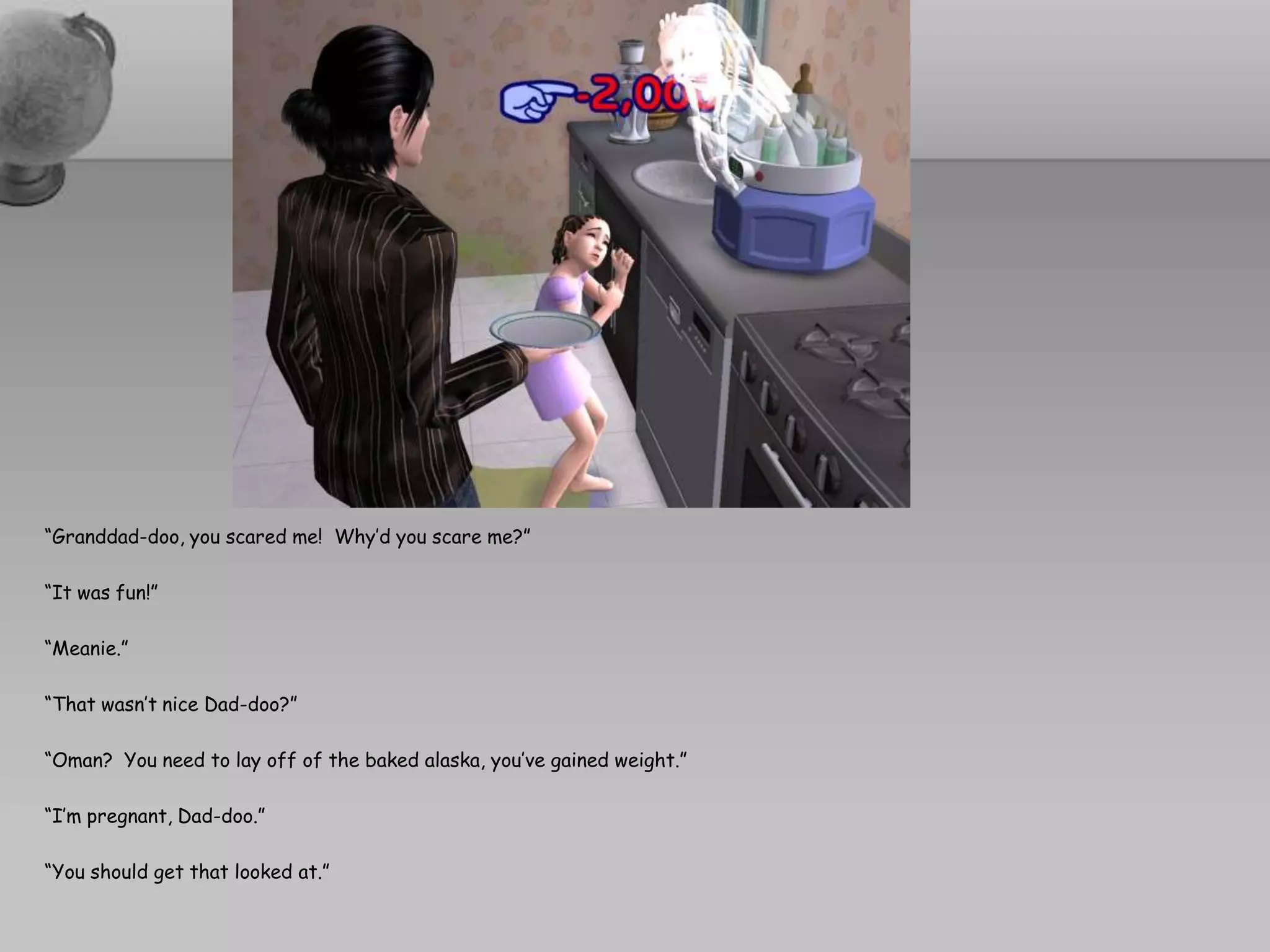 “Granddad-doo, you scared me!  Why’d you scare me?”“It was fun!”“Meanie.”“That wasn’t nice Dad-doo?”“Oman?  You need to lay off of the baked alaska, you’ve gained weight.”“I’m pregnant, Dad-doo.”“You should get that looked at.”