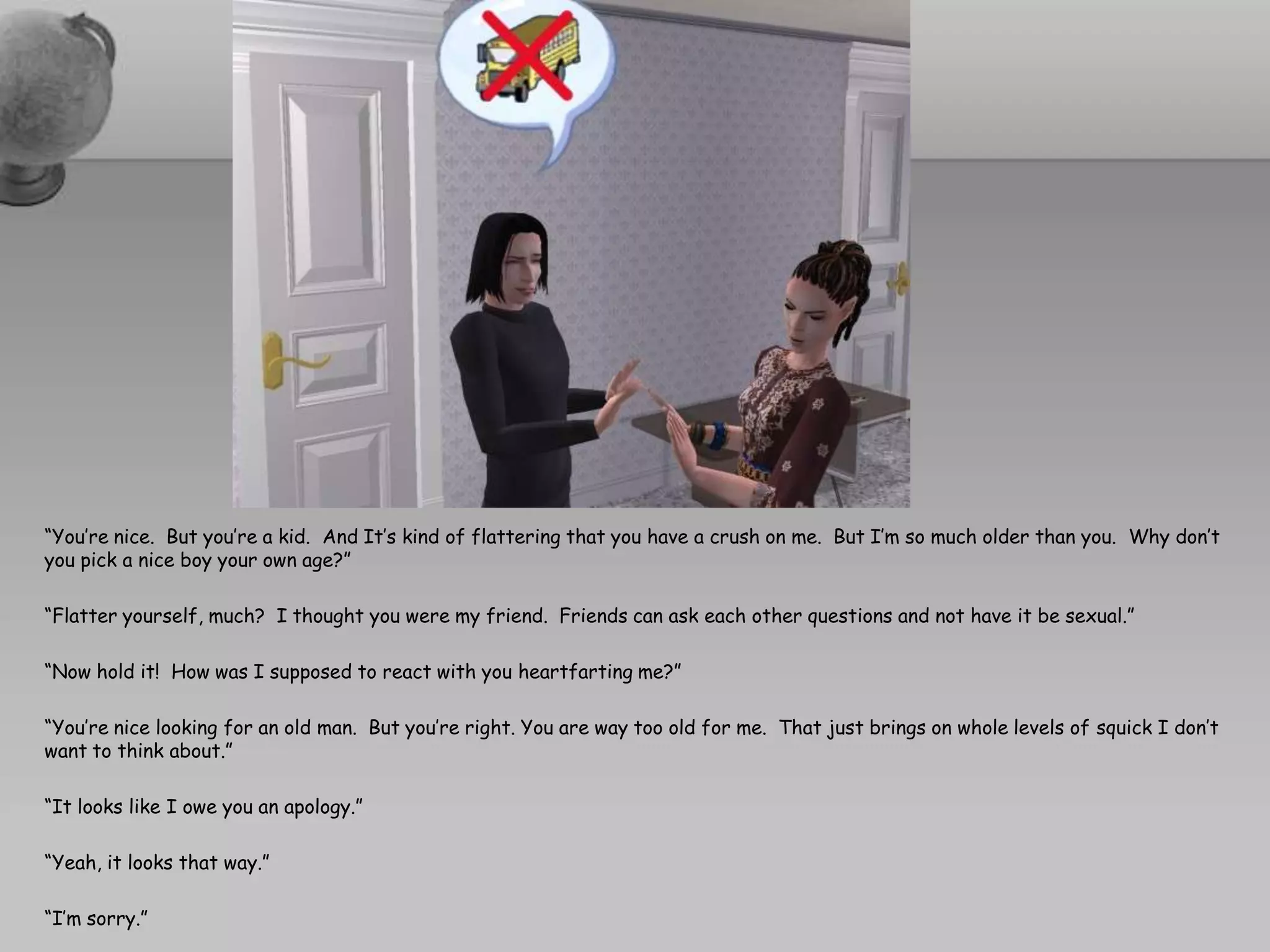 “You’re nice.  But you’re a kid.  And It’s kind of flattering that you have a crush on me.  But I’m so much older than you.  Why don’t you pick a nice boy your own age?”“Flatter yourself, much?  I thought you were my friend.  Friends can ask each other questions and not have it be sexual.”“Now hold it!  How was I supposed to react with you heartfarting me?”“You’re nice looking for an old man.  But you’re right. You are way too old for me.  That just brings on whole levels of squick I don’t want to think about.”“It looks like I owe you an apology.”“Yeah, it looks that way.”“I’m sorry.”