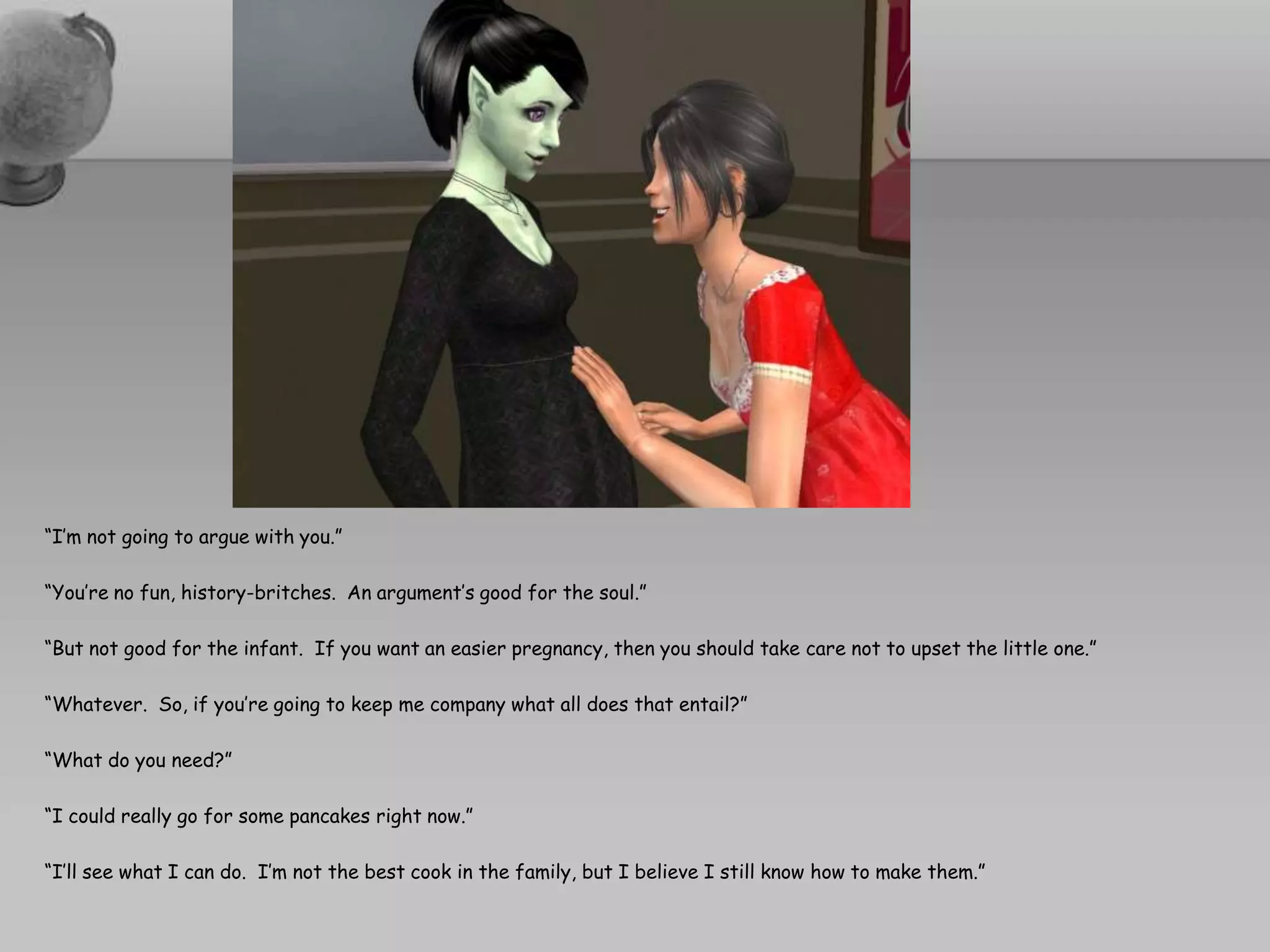 “I’m not going to argue with you.”“You’re no fun, history-britches.  An argument’s good for the soul.”“But not good for the infant.  If you want an easier pregnancy, then you should take care not to upset the little one.”“Whatever.  So, if you’re going to keep me company what all does that entail?”“What do you need?”“I could really go for some pancakes right now.”“I’ll see what I can do.  I’m not the best cook in the family, but I believe I still know how to make them.”