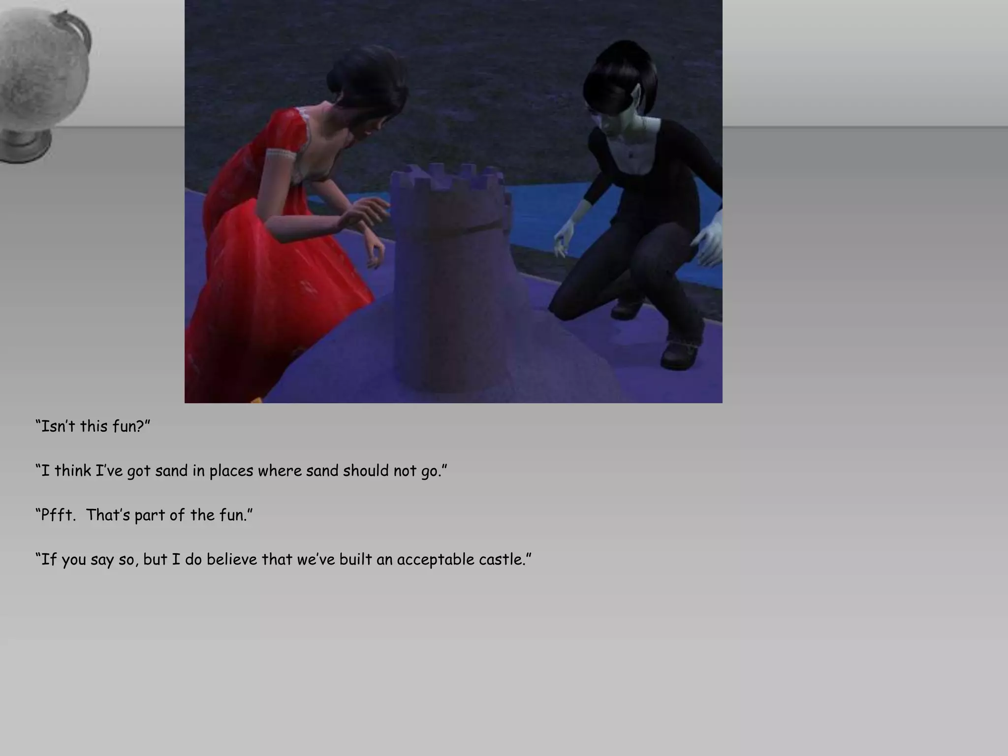 “Isn’t this fun?”“I think I’ve got sand in places where sand should not go.”“Pfft.  That’s part of the fun.”“If you say so, but I do believe that we’ve built an acceptable castle.”