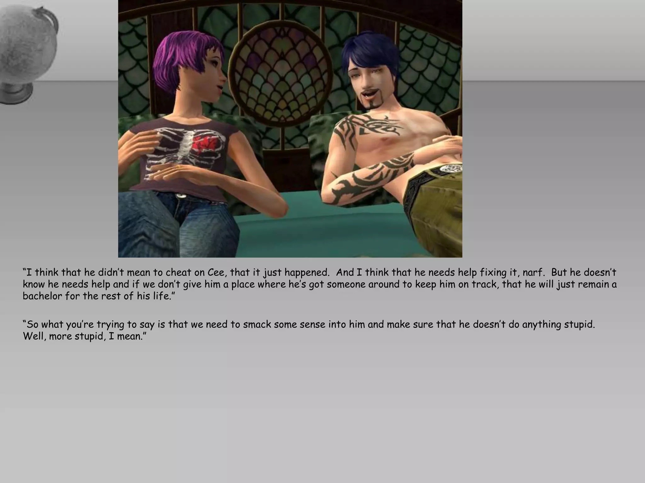 “I think that he didn’t mean to cheat on Cee, that it just happened.  And I think that he needs help fixing it, narf.  But he doesn’t know he needs help and if we don’t give him a place where he’s got someone around to keep him on track, that he will just remain a bachelor for the rest of his life.”“So what you’re trying to say is that we need to smack some sense into him and make sure that he doesn’t do anything stupid.  Well, more stupid, I mean.”