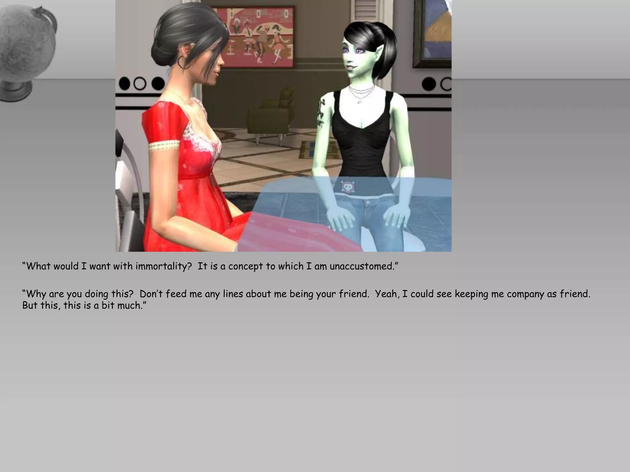 “What would I want with immortality?  It is a concept to which I am unaccustomed.”  “Why are you doing this?  Don’t feed me any lines about me being your friend.  Yeah, I could see keeping me company as friend.  But this, this is a bit much.”