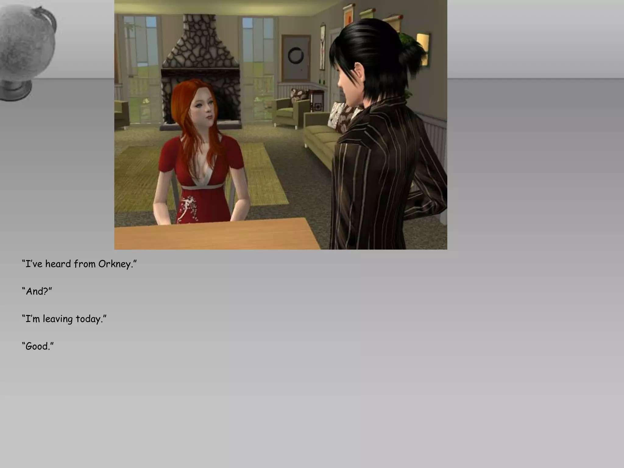 “I’ve heard from Orkney.”“And?”“I’m leaving today.”“Good.”