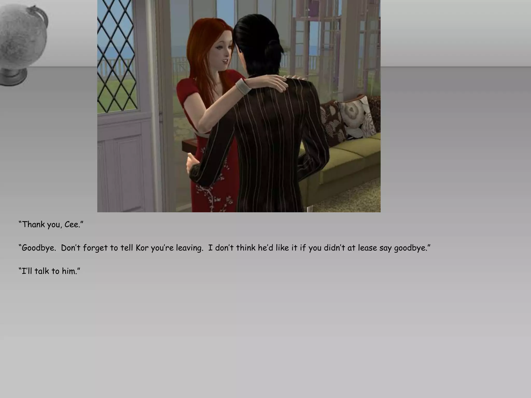 “Thank you, Cee.”“Goodbye.  Don’t forget to tell Kor you’re leaving.  I don’t think he’d like it if you didn’t at lease say goodbye.”“I’ll talk to him.”