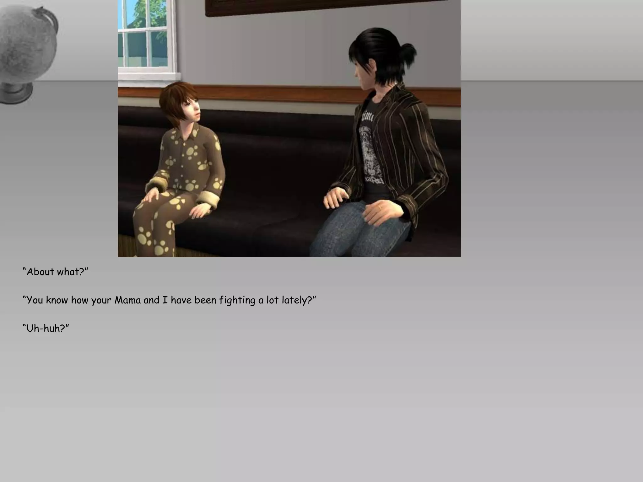 “About what?”“You know how your Mama and I have been fighting a lot lately?”“Uh-huh?”