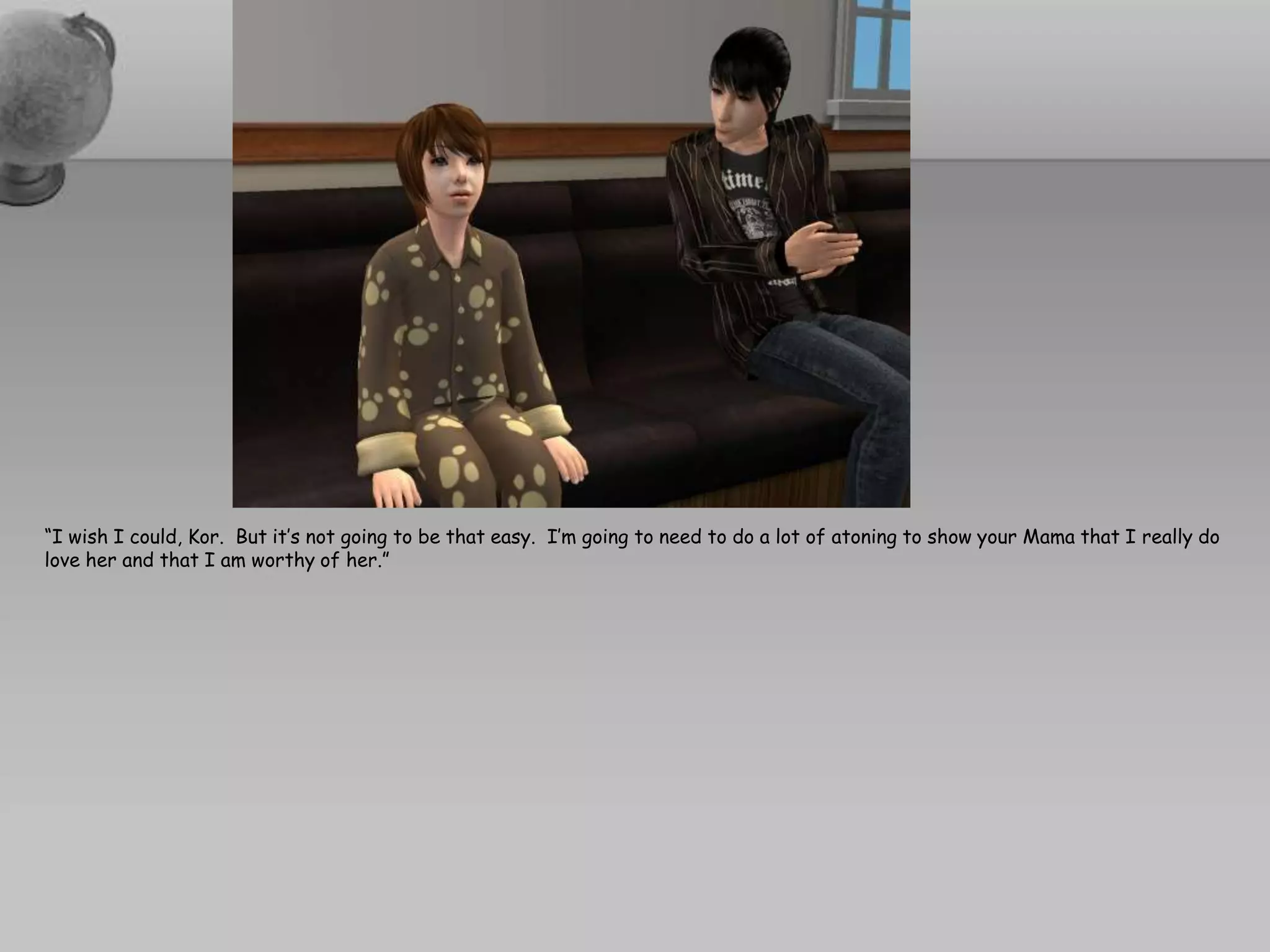 “I wish I could, Kor.  But it’s not going to be that easy.  I’m going to need to do a lot of atoning to show your Mama that I really do love her and that I am worthy of her.”