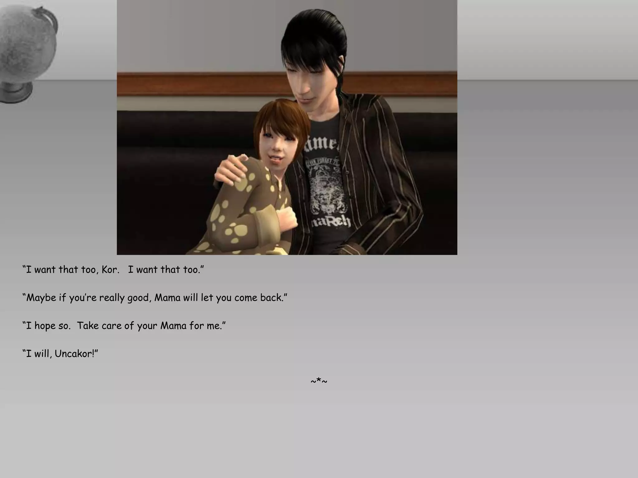 “I want that too, Kor.   I want that too.”“Maybe if you’re really good, Mama will let you come back.”“I hope so.  Take care of your Mama for me.”“I will, Uncakor!”~*~