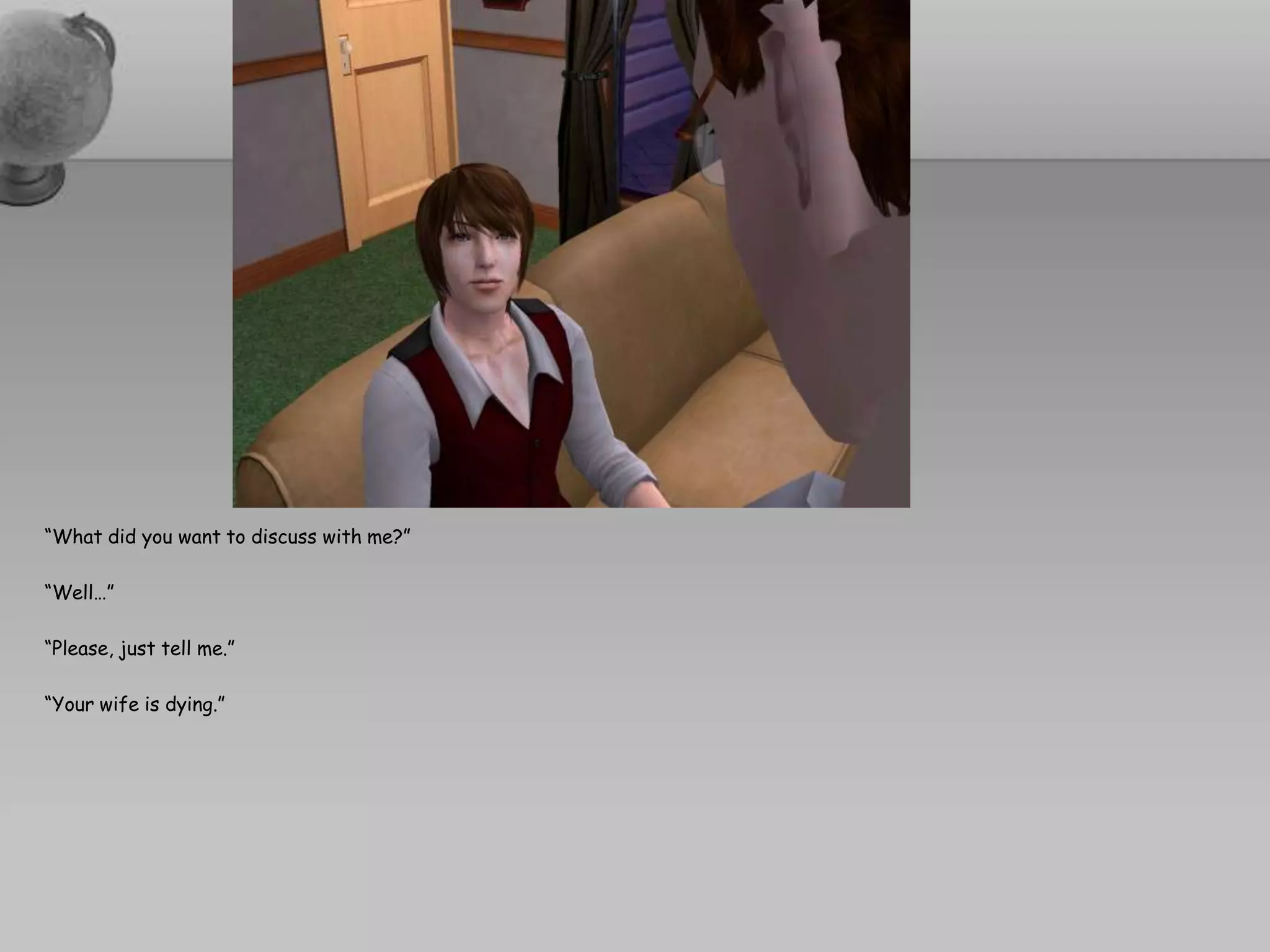 “What did you want to discuss with me?”“Well…”“Please, just tell me.”“Your wife is dying.”