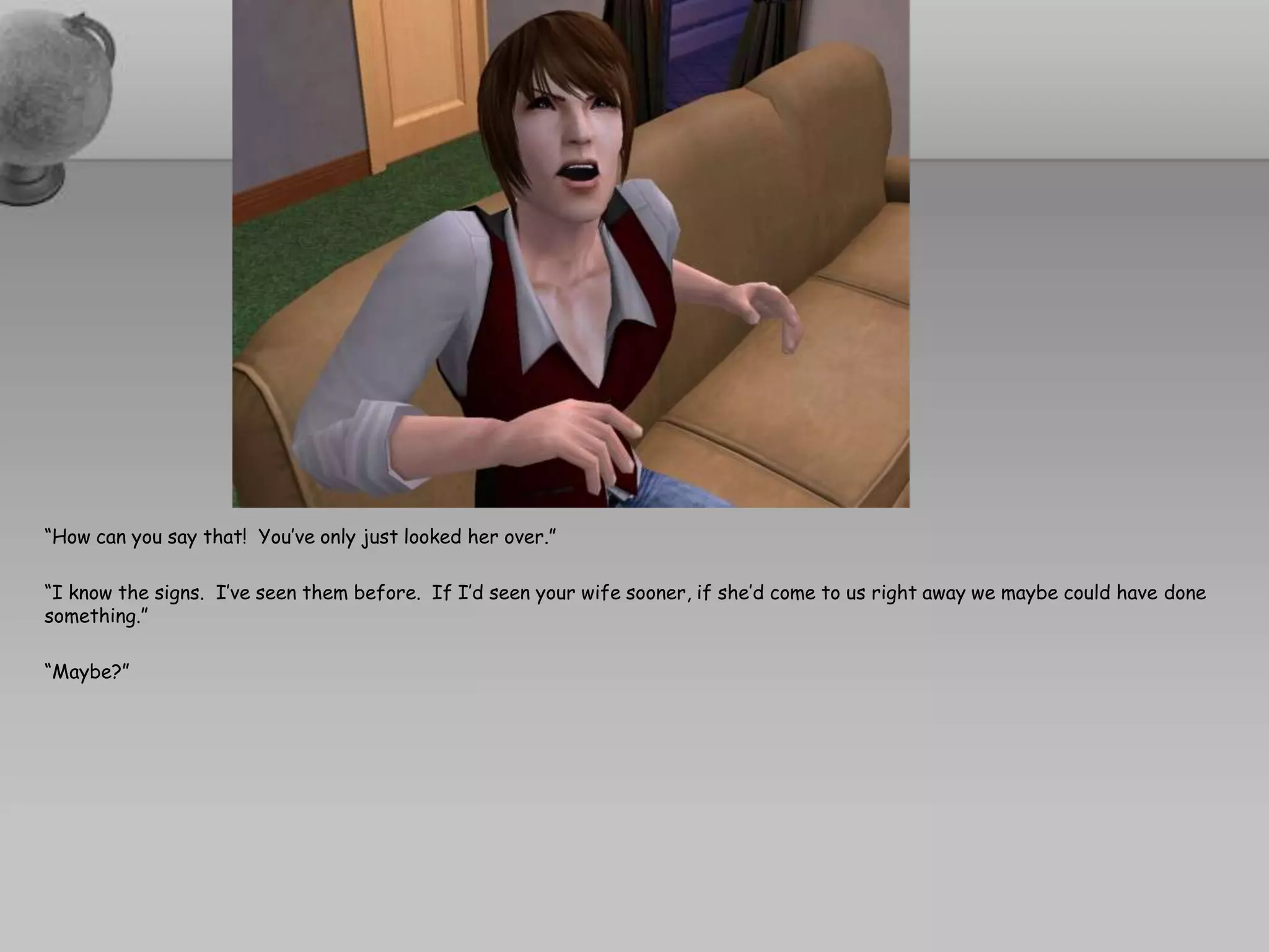 “How can you say that!  You’ve only just looked her over.”“I know the signs.  I’ve seen them before.  If I’d seen your wife sooner, if she’d come to us right away we maybe could have done something.”“Maybe?”