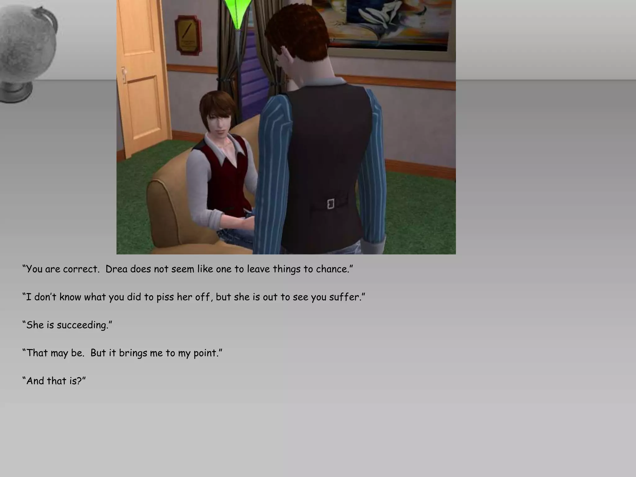 “You are correct.  Drea does not seem like one to leave things to chance.”“I don’t know what you did to piss her off, but she is out to see you suffer.”“She is succeeding.”“That may be.  But it brings me to my point.”“And that is?”