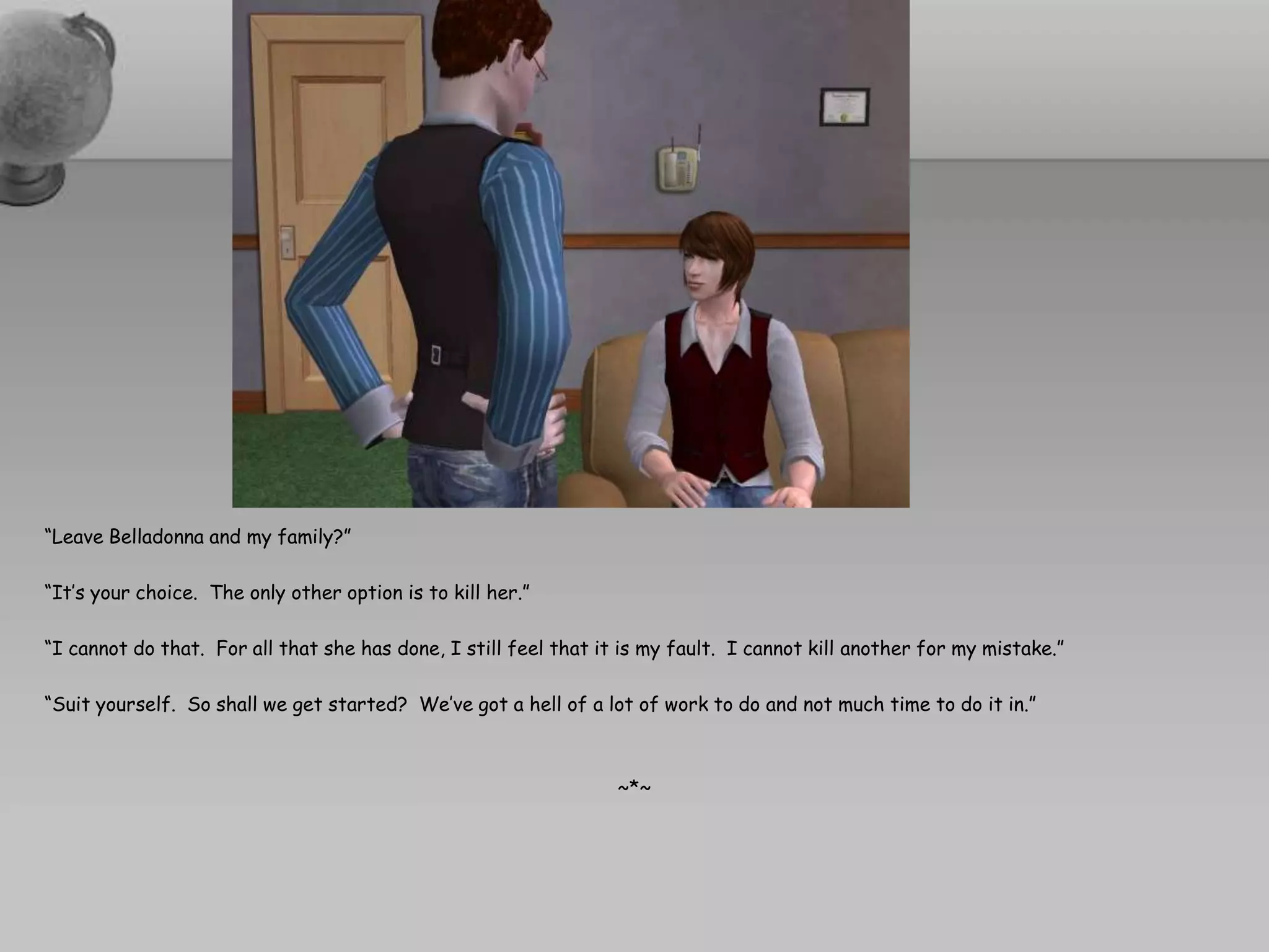 “Leave Belladonna and my family?”“It’s your choice.  The only other option is to kill her.”“I cannot do that.  For all that she has done, I still feel that it is my fault.  I cannot kill another for my mistake.”“Suit yourself.  So shall we get started?  We’ve got a hell of a lot of work to do and not much time to do it in.”~*~