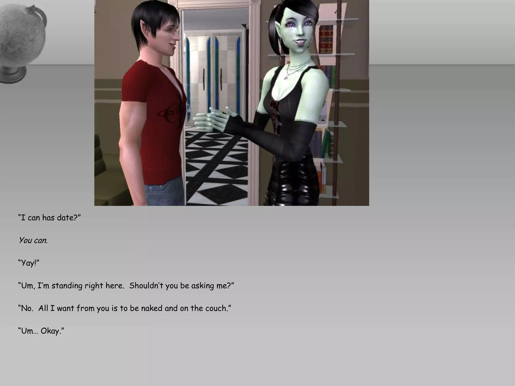 “I can has date?”You can.“Yay!”“Um, I’m standing right here.  Shouldn’t you be asking me?”“No.  All I want from you is to be naked and on the couch.”“Um… Okay.”
