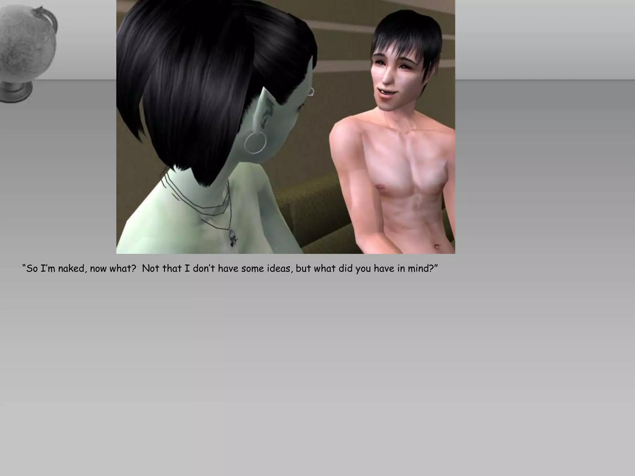 “So I’m naked, now what?  Not that I don’t have some ideas, but what did you have in mind?”