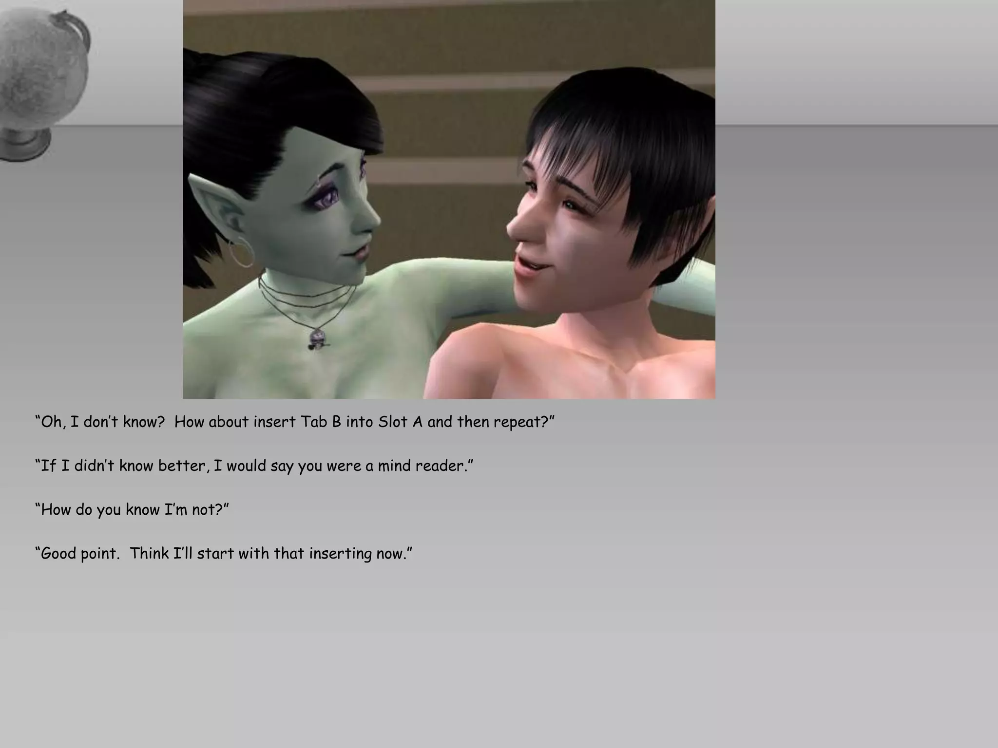 “Oh, I don’t know?  How about insert Tab B into Slot A and then repeat?”“If I didn’t know better, I would say you were a mind reader.”“How do you know I’m not?”“Good point.  Think I’ll start with that inserting now.”