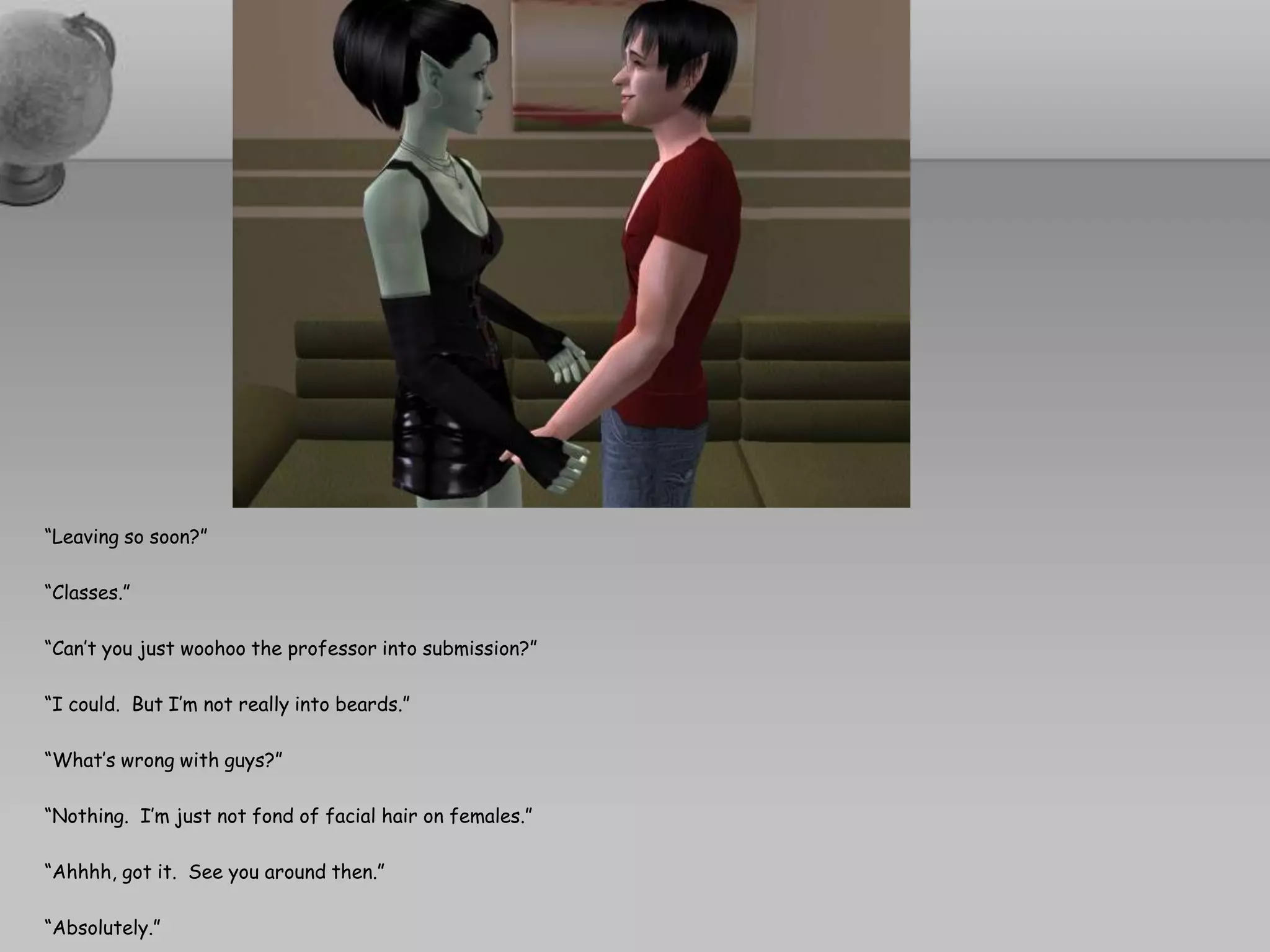 “Leaving so soon?”“Classes.”“Can’t you just woohoo the professor into submission?”“I could.  But I’m not really into beards.”“What’s wrong with guys?”“Nothing.  I’m just not fond of facial hair on females.”“Ahhhh, got it.  See you around then.”“Absolutely.”