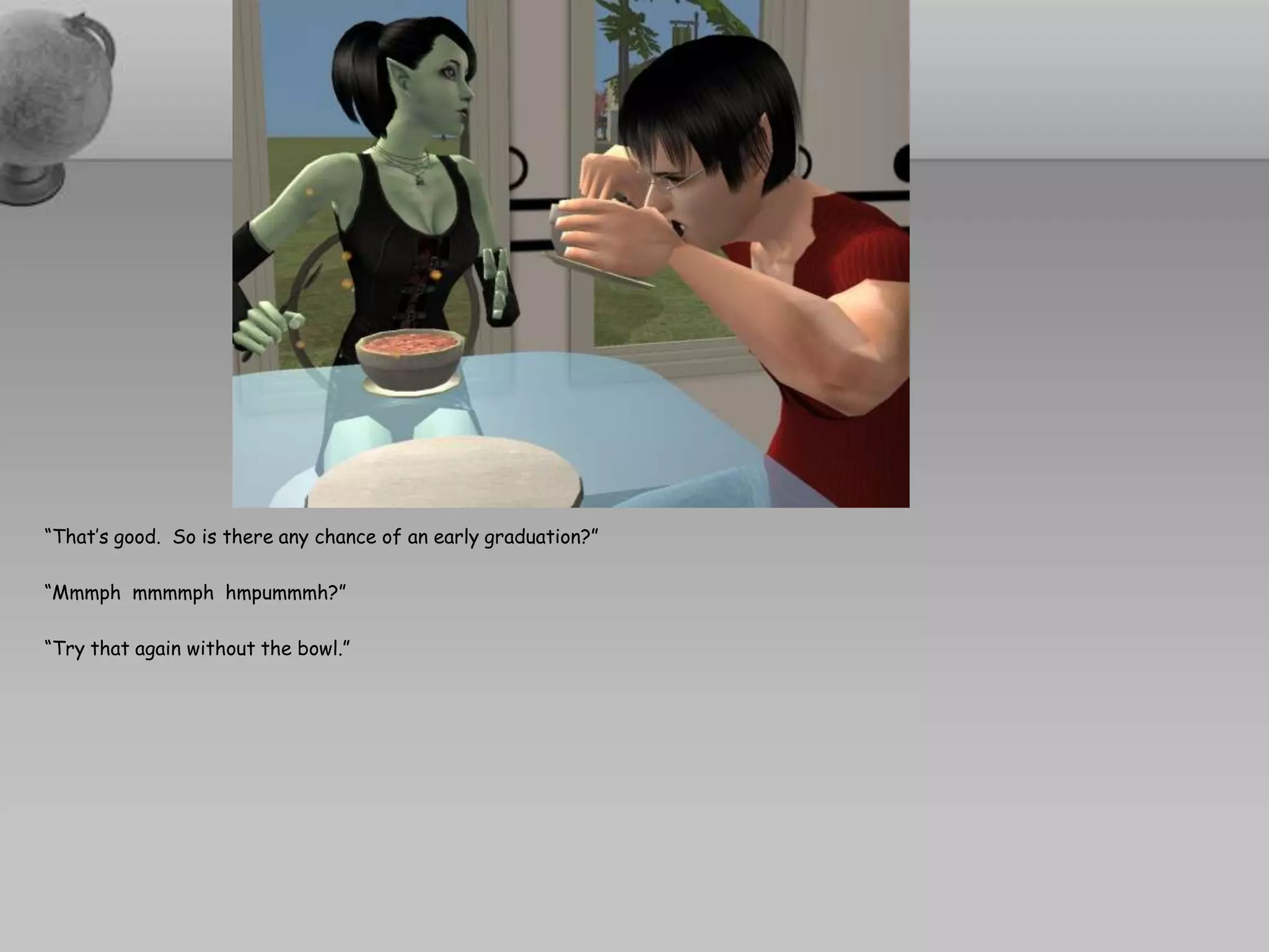 “That’s good.  So is there any chance of an early graduation?”“Mmmphmmmmphhmpummmh?”“Try that again without the bowl.”