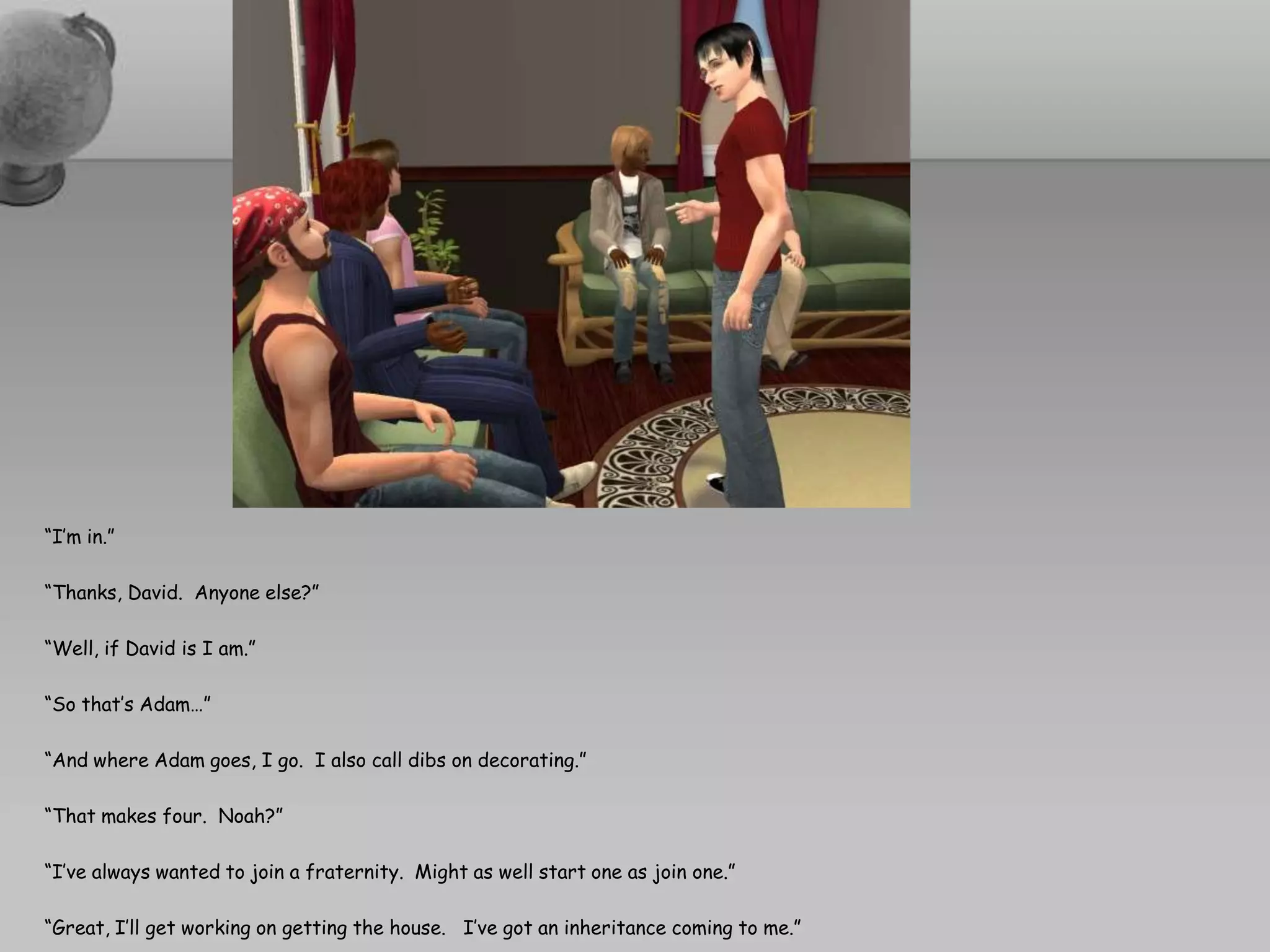 “I’m in.”“Thanks, David.  Anyone else?”“Well, if David is I am.”“So that’s Adam…”“And where Adam goes, I go.  I also call dibs on decorating.”“That makes four.  Noah?”“I’ve always wanted to join a fraternity.  Might as well start one as join one.”“Great, I’ll get working on getting the house.   I’ve got an inheritance coming to me.”