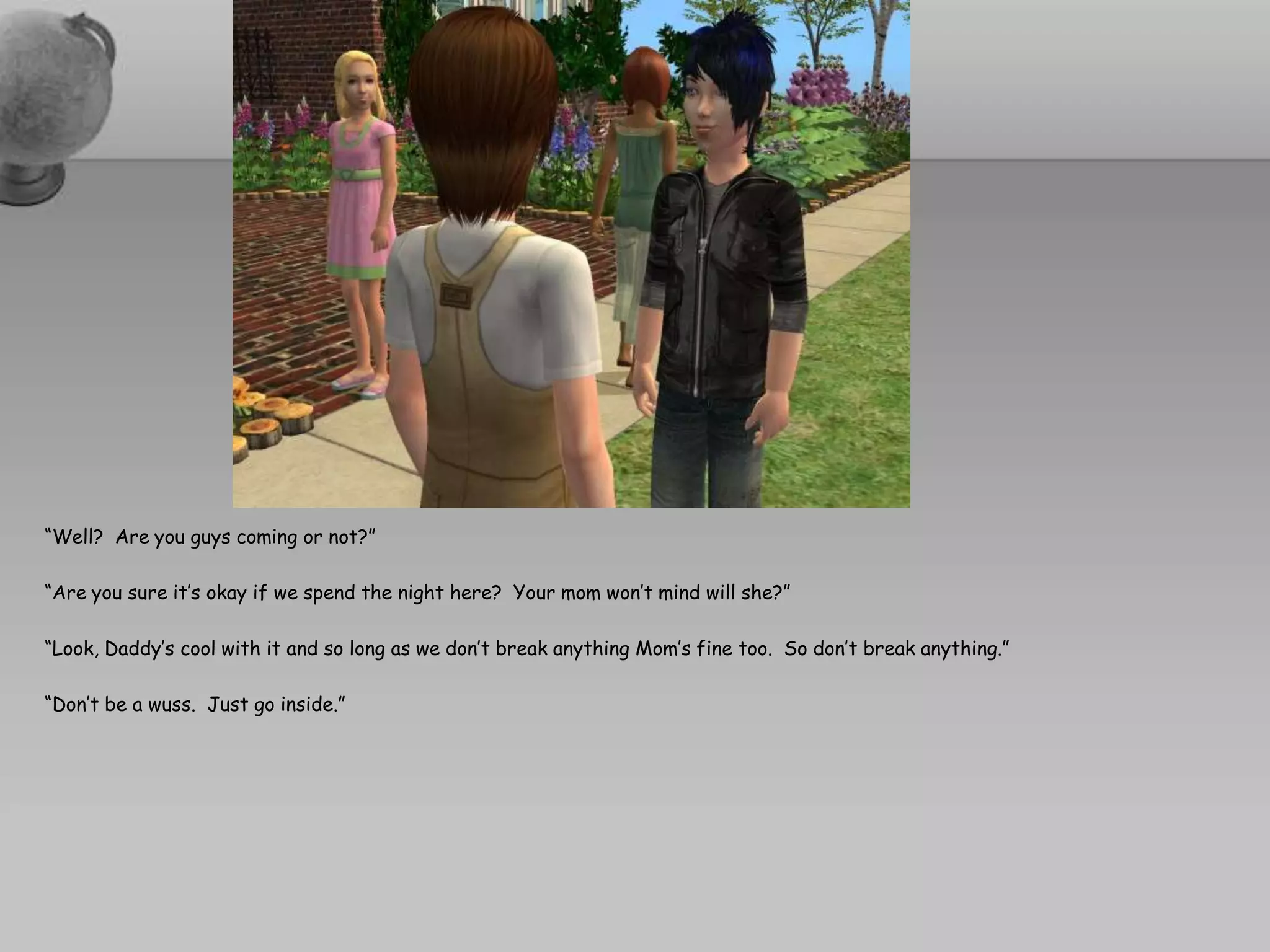 “Well?  Are you guys coming or not?”“Are you sure it’s okay if we spend the night here?  Your mom won’t mind will she?”“Look, Daddy’s cool with it and so long as we don’t break anything Mom’s fine too.  So don’t break anything.”“Don’t be a wuss.  Just go inside.”