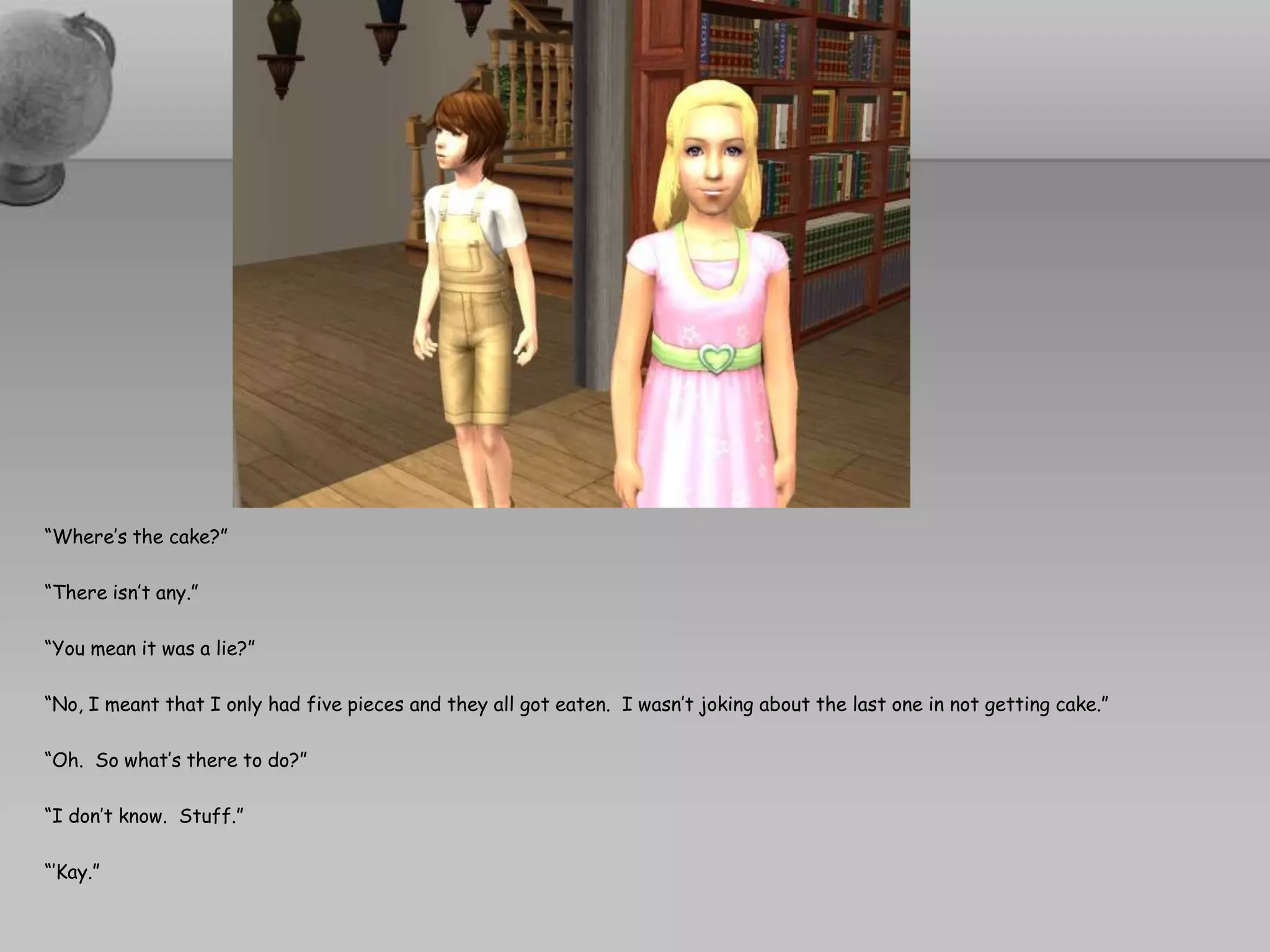 “Where’s the cake?”“There isn’t any.”“You mean it was a lie?”“No, I meant that I only had five pieces and they all got eaten.  I wasn’t joking about the last one in not getting cake.”“Oh.  So what’s there to do?”“I don’t know.  Stuff.”“’Kay.”