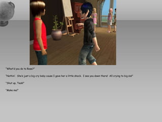 “What’d you do to Rose?”“Nothin’.  She’s just a big cry baby cause I gave her a little shock.  I see you down there!  All crying to big sis!”“Shut up, Teak!”“Make me!”