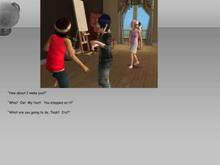 “How about I make you?”“Wha?  Ow!  My foot!   You stepped on it!”“What are you going to do, Teak?  Cry?”