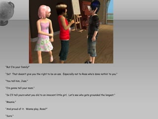 “But I’m your family!”“So?  That doesn’t give you the right to be an ass.  Especially not to Rose who’s done nothin’ to you.”“You tell him, Joss.”“I’m gonna tell your mom.”“So I’ll tell yours what you did to an innocent little girl.  Let’s see who gets grounded the longest.”“Meanie.”“And proud of it.  Wanna play, Rose?”“Sure.”