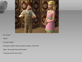 “So, um Kor?”“What?”“You want to play?”“So long as it doesn’t involve any dolls or kissing.  I hate that.”“Nope.  We can play Prince and Princess.”“So long as we don’t have to kiss.”