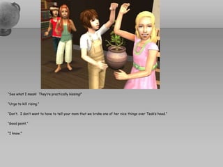 “See what I mean!  They’re practically kissing!”“Urge to kill rising.”“Don’t.  I don’t want to have to tell your mom that we broke one of her nice things over Teak’s head.”“Good point.”“I know.”