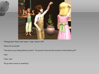 “Although don’t think I don’t mean it, Teak.  Knock it off!”“Woooo I’m so scared!”“Then why are you hiding behind my sister?  Too scared to face me that you have to hide behind a girl!”“Hey!”“Yeah!  Hey!”“Oh go watch a movie or something.”