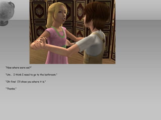 “Now where were we?”“Um…  I think I need to go to the bathroom.”“Oh fine!  I’ll show you where it is.”“Thanks.”