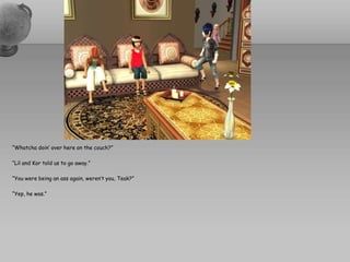 “Whatchadoin’ over here on the couch?”“Lil and Kor told us to go away.”“You were being an ass again, weren’t you, Teak?”“Yep, he was.”