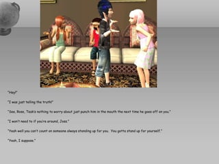 “Hey!”“I was just telling the truth!”“See, Rose, Teak’s nothing to worry about just punch him in the mouth the next time he goes off on you.”“I won’t need to if you’re around, Joss.”“Yeah well you can’t count on someone always standing up for you.  You gotta stand up for yourself.”“Yeah, I suppose.”