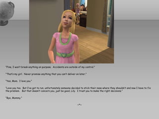“Fine, I won’t break anything on purpose.  Accidents are outside of my control.”“That’s my girl.  Never promise anything that you can’t deliver on later.”“Yes, Mom.  I love you.”“Love you too.  But I’ve got to run, unfortunately someone decided to stick their nose where they shouldn’t and now I have to fix the problem.   But that doesn’t concern you, just be good, Lily.  I trust you to make the right decisions.”“Bye, Mommy.”~*~
