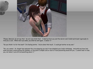 “Please, Beloved, do not say that.  Do not even think that.   I shall protect you and the doctor and I shall work most vigorously to find you a cure.  When next you wake, you shall be well again.  I swear it.”“Do you think it is for the best?  I’m feeling better.  You’ve done that much.  I could get better on my own.”“No, you cannot.  Dr. Knight has analyzed the virus plaguing you and it has disabled your body’s defenses.  And while we have had some success in neutralizing the disease, at this point a simple cold or bout of food poisioniing would kill you.  I cannot bear to lose you, not when I can still do something about it.”